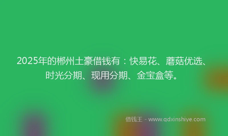 2025年的郴州土豪借钱有：快易花、蘑菇优选、时光分期、现用分期、金宝盒等。