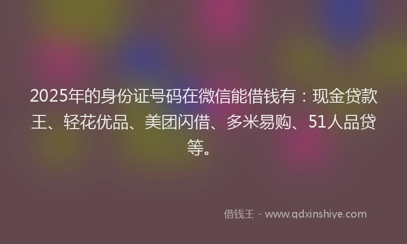 2025年的身份证号码在微信能借钱有：现金贷款王、轻花优品、美团闪借、多米易购、51人品贷等。