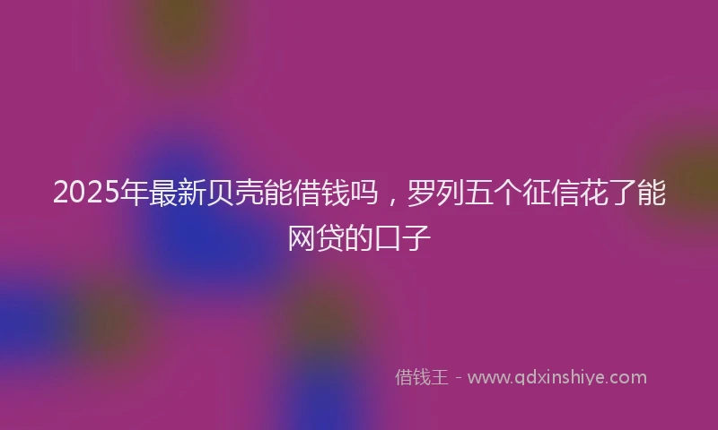 2025年最新贝壳能借钱吗，罗列五个征信花了能网贷的口子