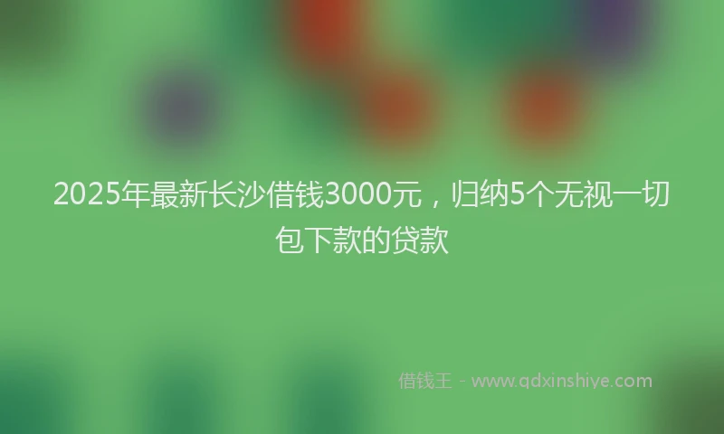 2025年最新长沙借钱3000元，归纳5个无视一切包下款的贷款