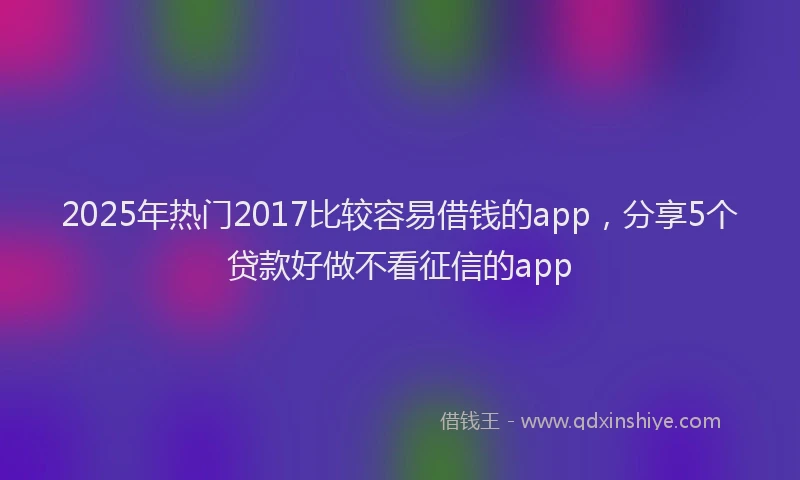 2025年热门2017比较容易借钱的app，分享5个贷款好做不看征信的app