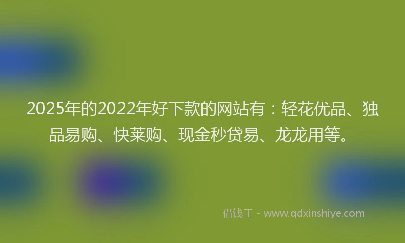 2025年的2022年好下款的网站有：轻花优品、独品易购、快莱购、现金秒贷易、龙龙用等。