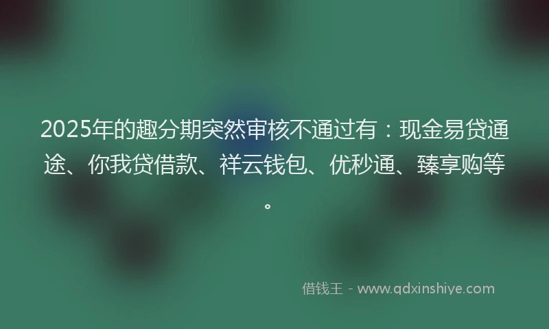2025年的趣分期突然审核不通过有：现金易贷通途、你我贷借款、祥云钱包、优秒通、臻享购等。