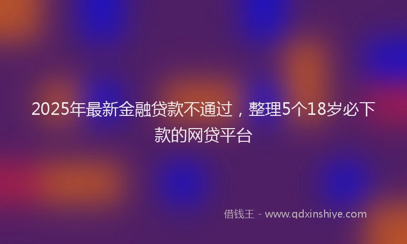 2025年最新金融贷款不通过，整理5个18岁必下款的网贷平台