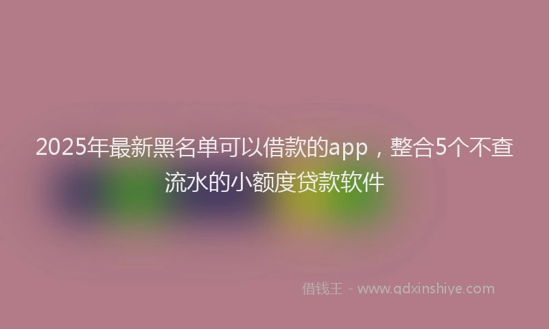 2025年最新黑名单可以借款的app，整合5个不查流水的小额度贷款软件