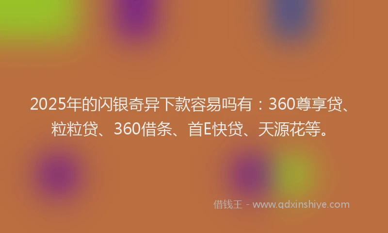 2025年的闪银奇异下款容易吗有：360尊享贷、粒粒贷、360借条、首E快贷、天源花等。