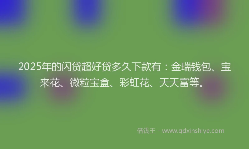 2025年的闪贷超好贷多久下款有：金瑞钱包、宝来花、微粒宝盒、彩虹花、天天富等。