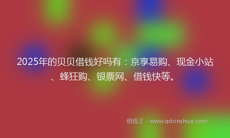 2025年的贝贝借钱好吗有：京享易购、现金小站、蜂狂购、银票网、借钱快等。
