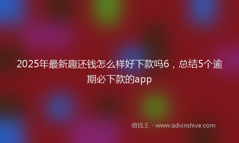 2025年最新趣还钱怎么样好下款吗6，总结5个逾期必下款的app
