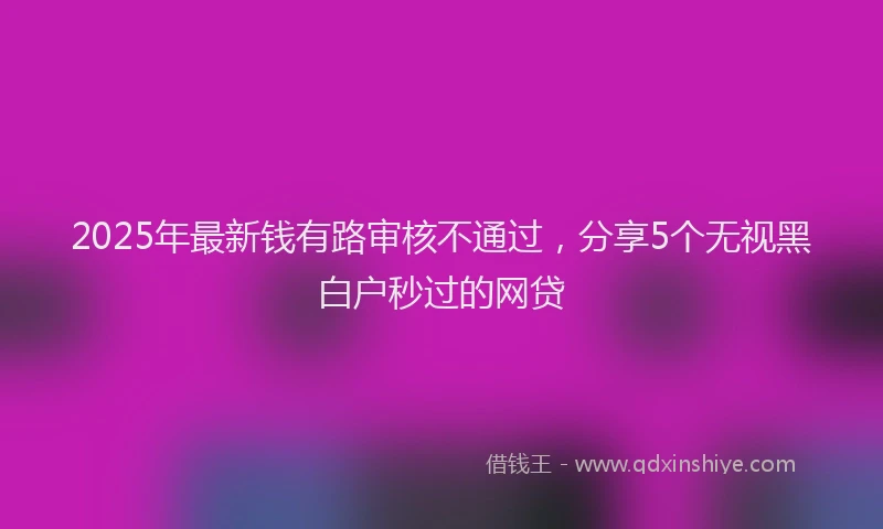 2025年最新钱有路审核不通过，分享5个无视黑白户秒过的网贷