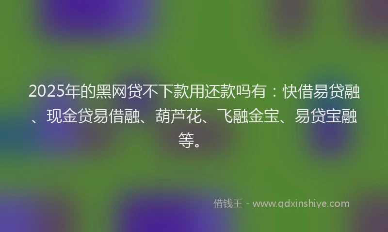 2025年的黑网贷不下款用还款吗有：快借易贷融、现金贷易借融、葫芦花、飞融金宝、易贷宝融等。