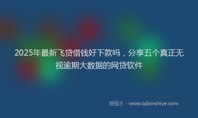 2025年最新飞贷借钱好下款吗，分享五个真正无视逾期大数据的网贷软件