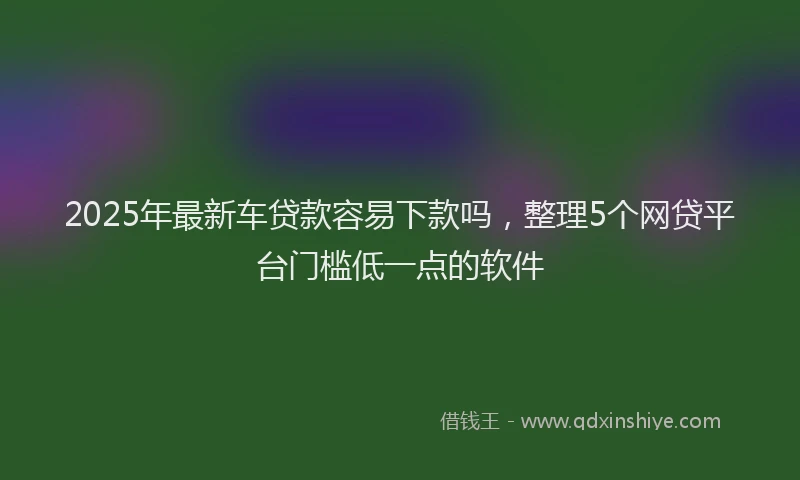 2025年最新车贷款容易下款吗，整理5个网贷平台门槛低一点的软件
