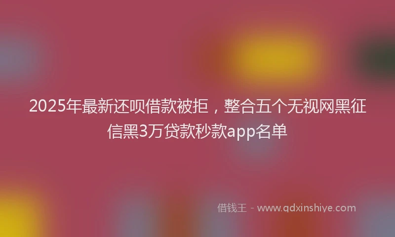 2025年最新还呗借款被拒，整合五个无视网黑征信黑3万贷款秒款app名单