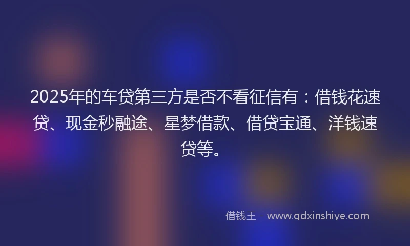 2025年的车贷第三方是否不看征信有：借钱花速贷、现金秒融途、星梦借款、借贷宝通、洋钱速贷等。