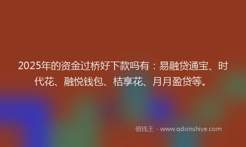 2025年的资金过桥好下款吗有：易融贷通宝、时代花、融悦钱包、桔享花、月月盈贷等。