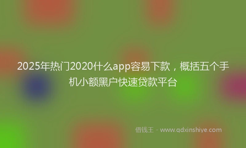 2025年热门2020什么app容易下款，概括五个手机小额黑户快速贷款平台