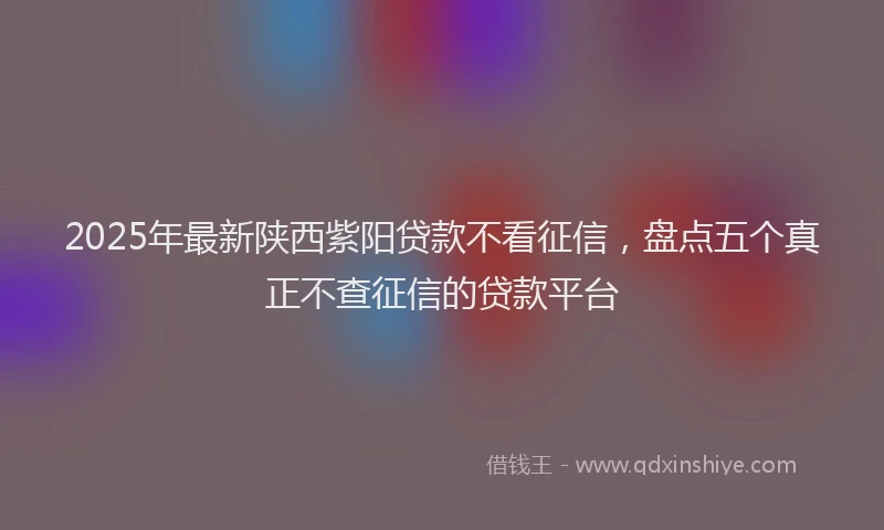 2025年最新陕西紫阳贷款不看征信，盘点五个真正不查征信的贷款平台