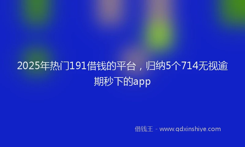 2025年热门191借钱的平台，归纳5个714无视逾期秒下的app