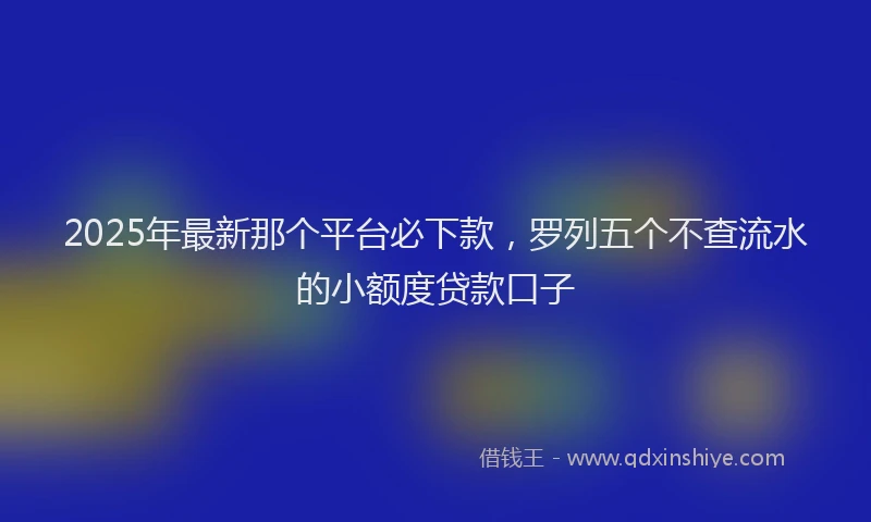2025年最新那个平台必下款，罗列五个不查流水的小额度贷款口子