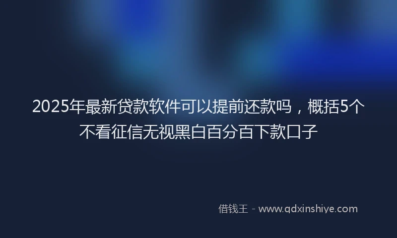 2025年最新贷款软件可以提前还款吗，概括5个不看征信无视黑白百分百下款口子