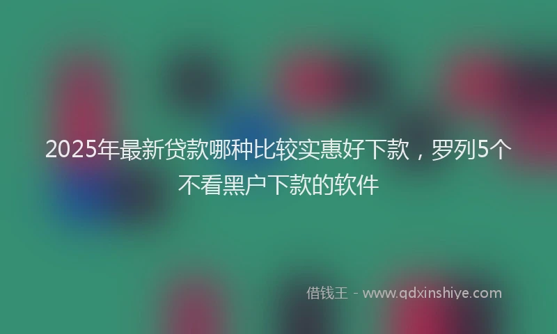 2025年最新贷款哪种比较实惠好下款，罗列5个不看黑户下款的软件