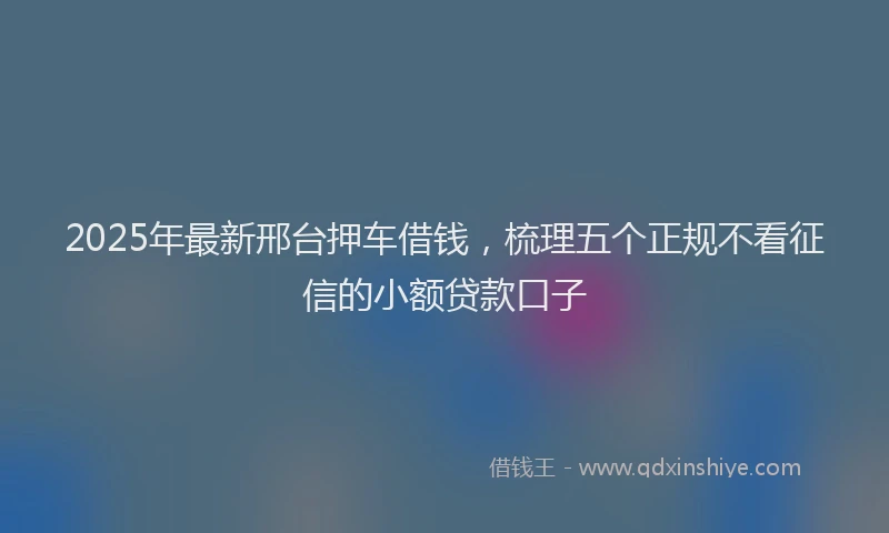 2025年最新邢台押车借钱，梳理五个正规不看征信的小额贷款口子