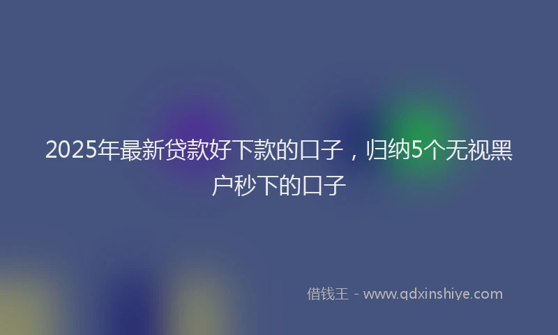 2025年最新贷款好下款的口子，归纳5个无视黑户秒下的口子