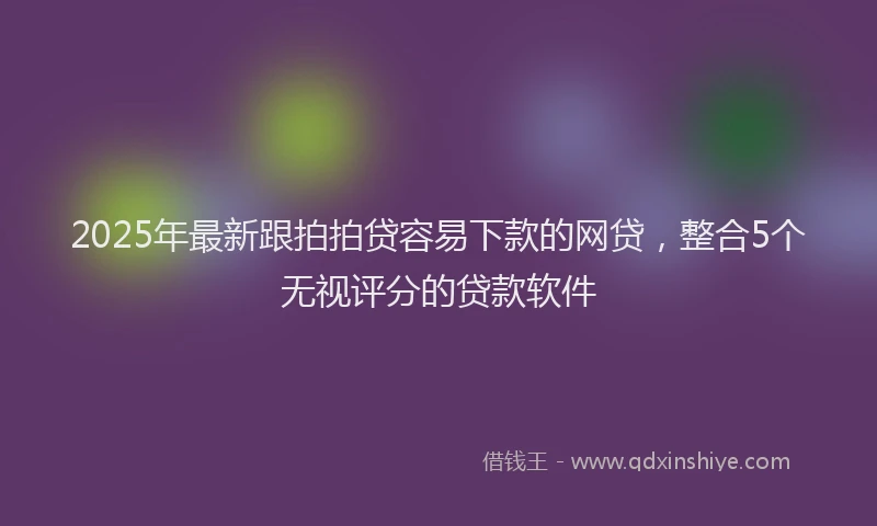 2025年最新跟拍拍贷容易下款的网贷，整合5个无视评分的贷款软件