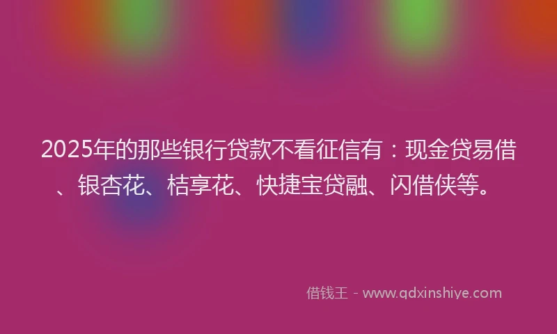 2025年的那些银行贷款不看征信有：现金贷易借、银杏花、桔享花、快捷宝贷融、闪借侠等。