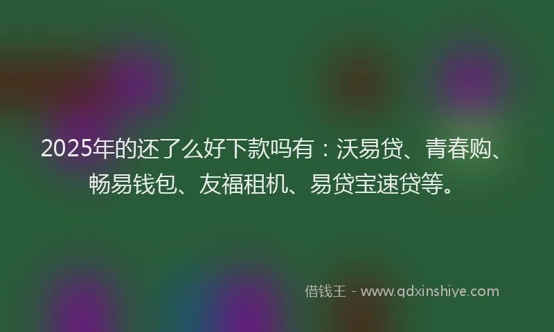 2025年的还了么好下款吗有：沃易贷、青春购、畅易钱包、友福租机、易贷宝速贷等。