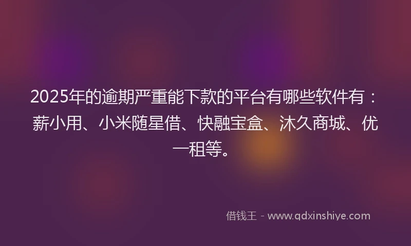 2025年的逾期严重能下款的平台有哪些软件有：薪小用、小米随星借、快融宝盒、沐久商城、优一租等。