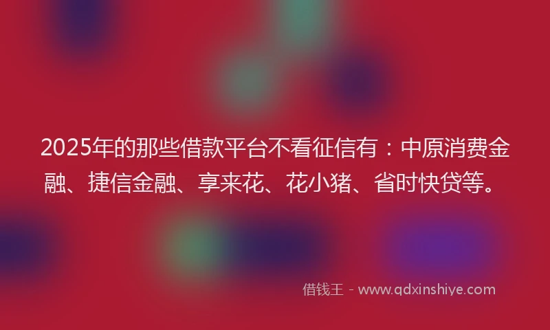 2025年的那些借款平台不看征信有：中原消费金融、捷信金融、享来花、花小猪、省时快贷等。