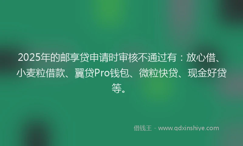 2025年的邮享贷申请时审核不通过有：放心借、小麦粒借款、翼贷Pro钱包、微粒快贷、现金好贷等。