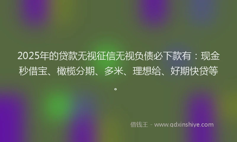 2025年的贷款无视征信无视负债必下款有：现金秒借宝、橄榄分期、多米、理想给、好期快贷等。