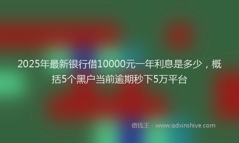 2025年最新银行借10000元一年利息是多少，概括5个黑户当前逾期秒下5万平台