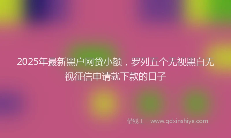 2025年最新黑户网贷小额，罗列五个无视黑白无视征信申请就下款的口子