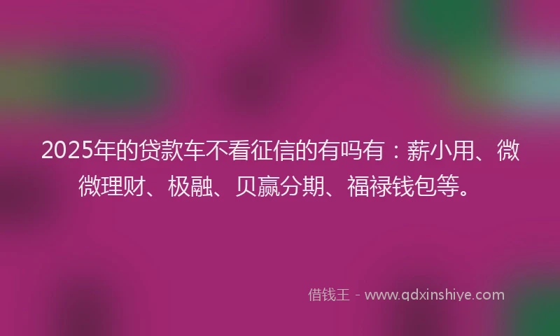 2025年的贷款车不看征信的有吗有：薪小用、微微理财、极融、贝赢分期、福禄钱包等。