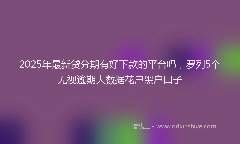 2025年最新贷分期有好下款的平台吗，罗列5个无视逾期大数据花户黑户口子