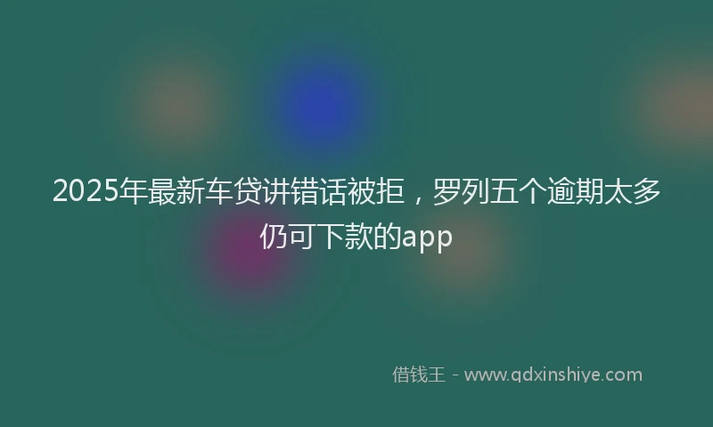2025年最新车贷讲错话被拒，罗列五个逾期太多仍可下款的app