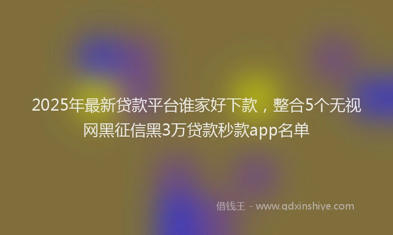 2025年最新贷款平台谁家好下款，整合5个无视网黑征信黑3万贷款秒款app名单