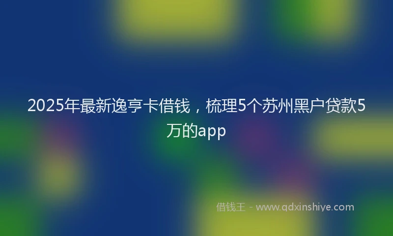 2025年最新逸亨卡借钱，梳理5个苏州黑户贷款5万的app