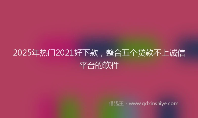 2025年热门2021好下款，整合五个贷款不上诚信平台的软件