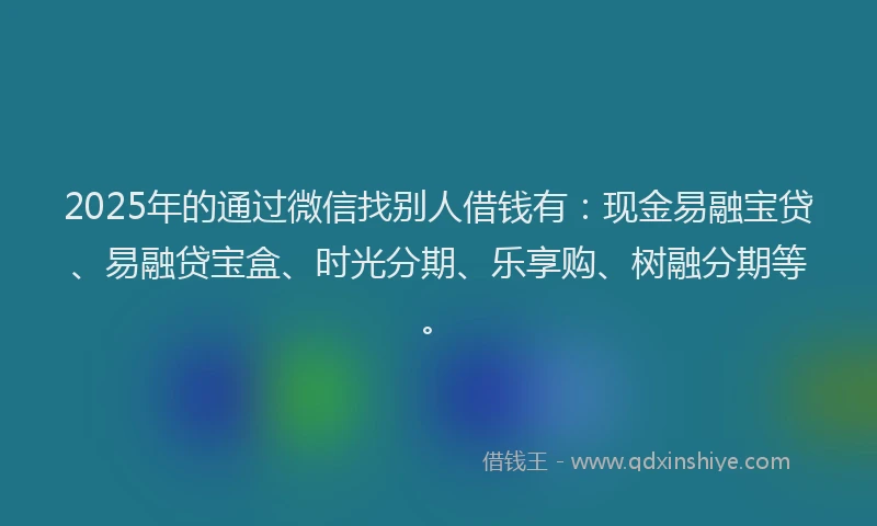 2025年的通过微信找别人借钱有：现金易融宝贷、易融贷宝盒、时光分期、乐享购、树融分期等。