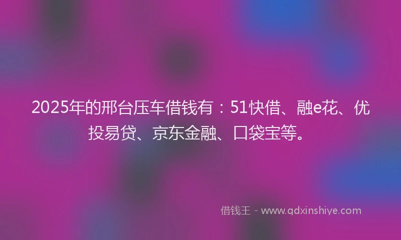 2025年的邢台压车借钱有：51快借、融e花、优投易贷、京东金融、口袋宝等。