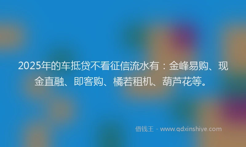 2025年的车抵贷不看征信流水有：金峰易购、现金直融、即客购、橘若租机、葫芦花等。