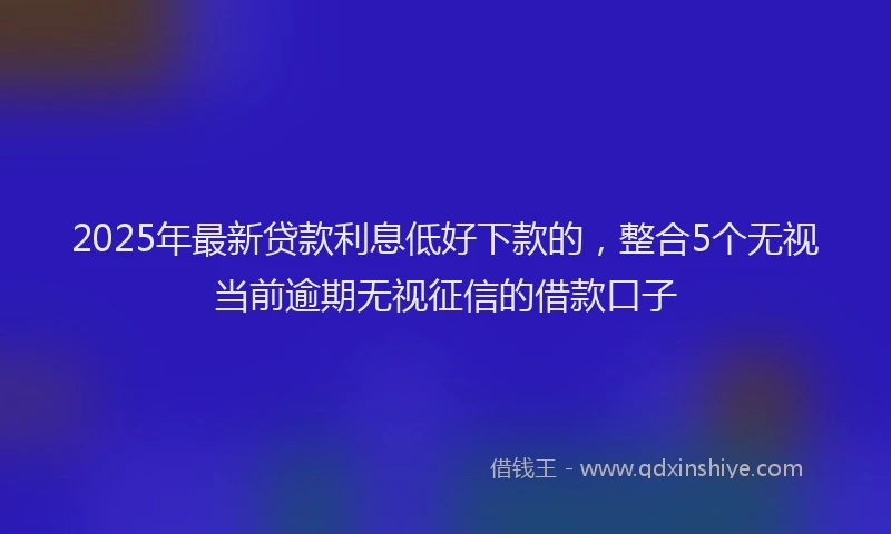 2025年最新贷款利息低好下款的，整合5个无视当前逾期无视征信的借款口子