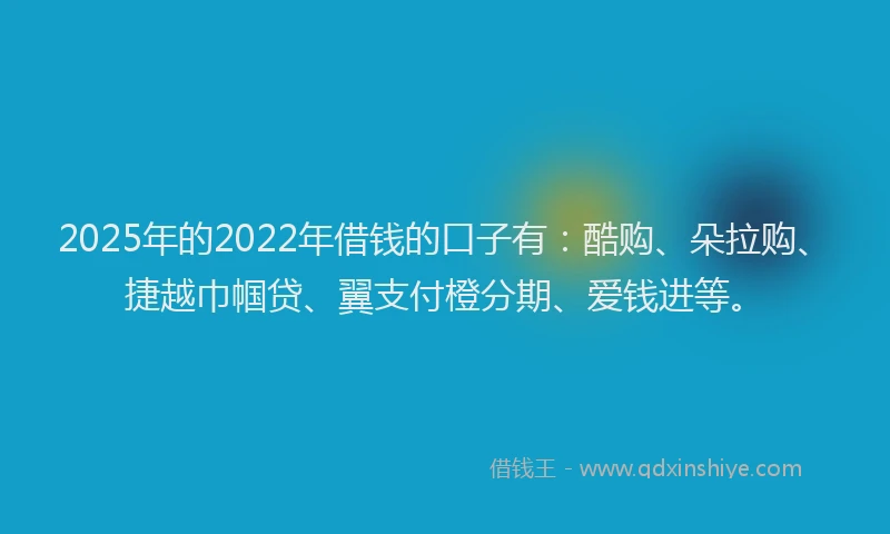 2025年的2022年借钱的口子有：酷购、朵拉购、捷越巾帼贷、翼支付橙分期、爱钱进等。