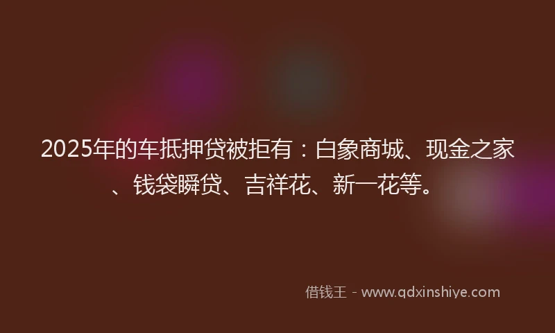 2025年的车抵押贷被拒有：白象商城、现金之家、钱袋瞬贷、吉祥花、新一花等。