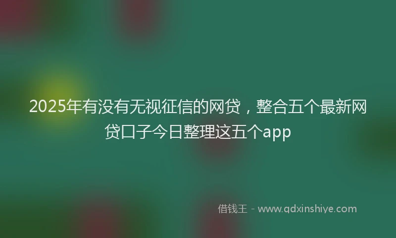 2025年有没有无视征信的网贷，整合五个最新网贷口子今日整理这五个app